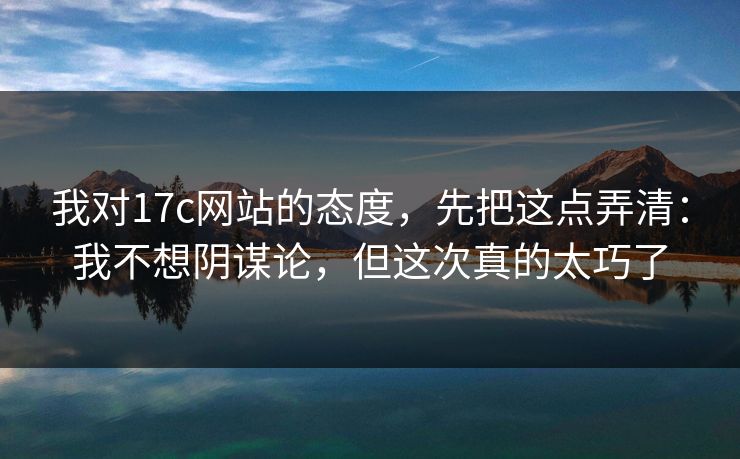 我对17c网站的态度，先把这点弄清：我不想阴谋论，但这次真的太巧了  第1张
