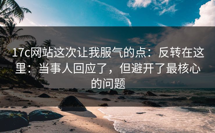 17c网站这次让我服气的点：反转在这里：当事人回应了，但避开了最核心的问题