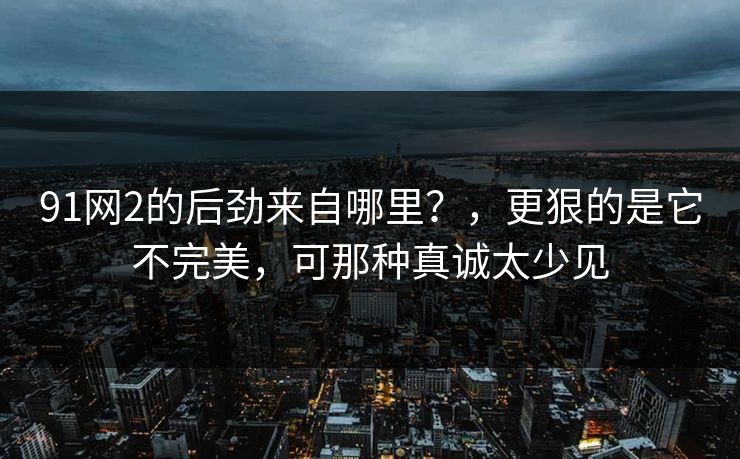 91网2的后劲来自哪里？，更狠的是它不完美，可那种真诚太少见