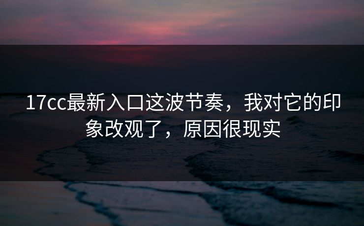 17cc最新入口这波节奏，我对它的印象改观了，原因很现实