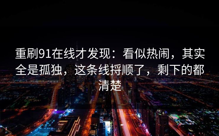 重刷91在线才发现:看似热闹,其实全是孤独,这条线捋顺了,剩下的都清楚 重刷91在线才发现:看似热闹,其实全是孤独,这条线捋顺了,剩下的都清楚