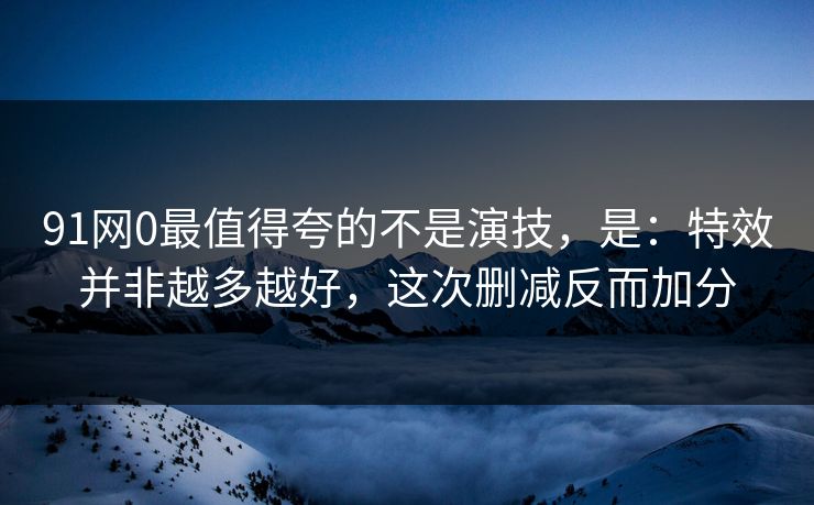 91网0最值得夸的不是演技，是：特效并非越多越好，这次删减反而加分