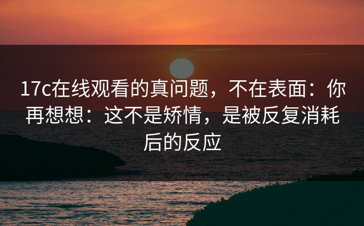 17c在线观看的真问题,不在表面:你再想想:这不是矫情,是被反复消耗后的反应 17c在线观看的真问题,不在表面:你再想想:这不是矫情,是被反复消耗后的反应