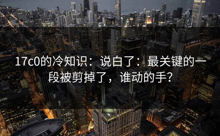 17c0的冷知识：说白了：最关键的一段被剪掉了，谁动的手？