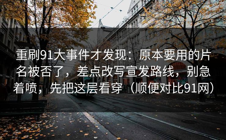 重刷91大事件才发现：原本要用的片名被否了，差点改写宣发路线，别急着喷，先把这层看穿（顺便对比91网）