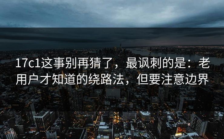 17c1这事别再猜了，最讽刺的是：老用户才知道的绕路法，但要注意边界