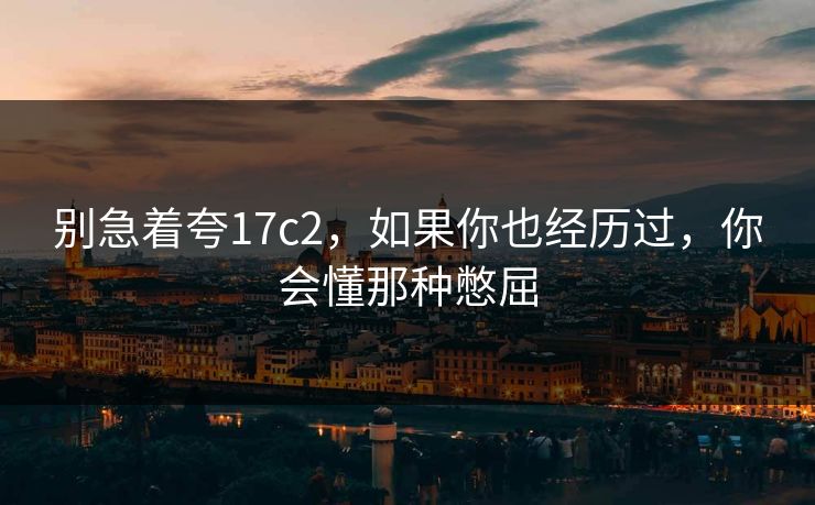 别急着夸17c2,如果你也经历过,你会懂那种憋屈 别急着夸17c2,如果你也经历过,你会懂那种憋屈