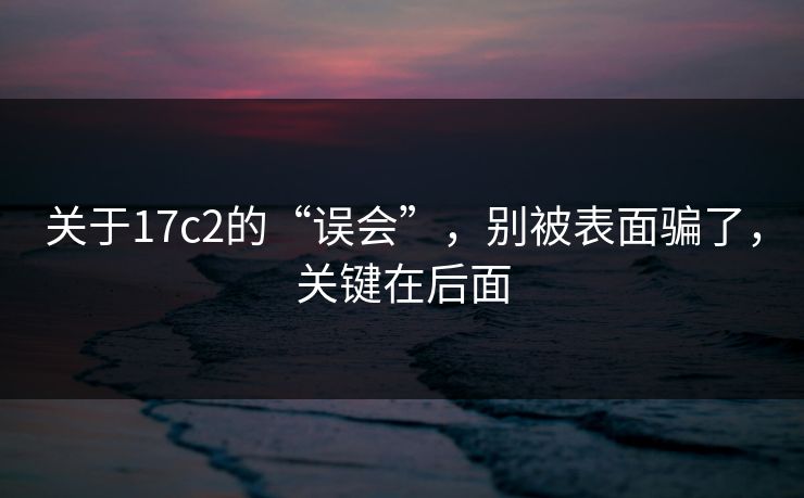关于17c2的“误会”，别被表面骗了，关键在后面