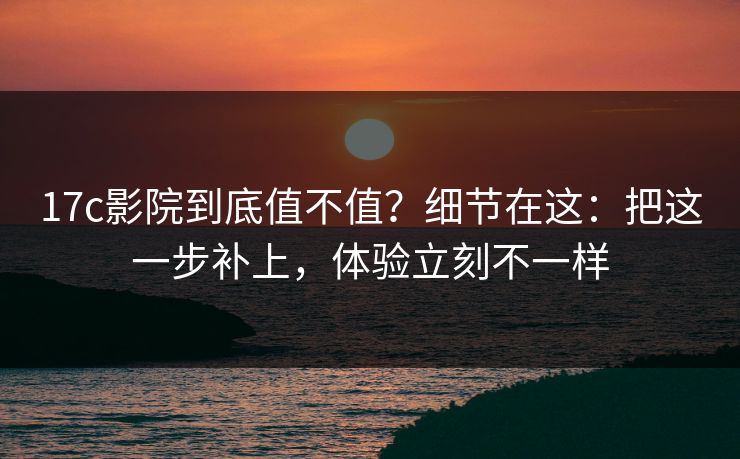 17c影院到底值不值？细节在这：把这一步补上，体验立刻不一样