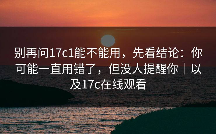 别再问17c1能不能用，先看结论：你可能一直用错了，但没人提醒你｜以及17c在线观看
