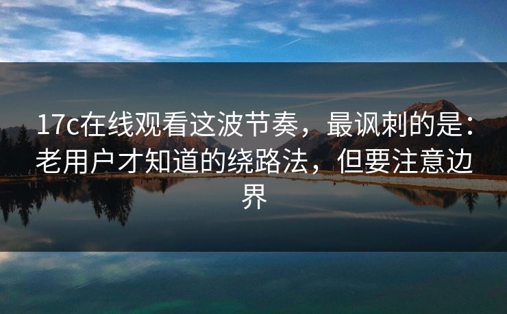 17c在线观看这波节奏，最讽刺的是：老用户才知道的绕路法，但要注意边界