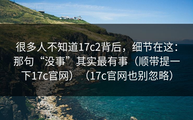 很多人不知道17c2背后，细节在这：那句“没事”其实最有事（顺带提一下17c官网）（17c官网也别忽略）
