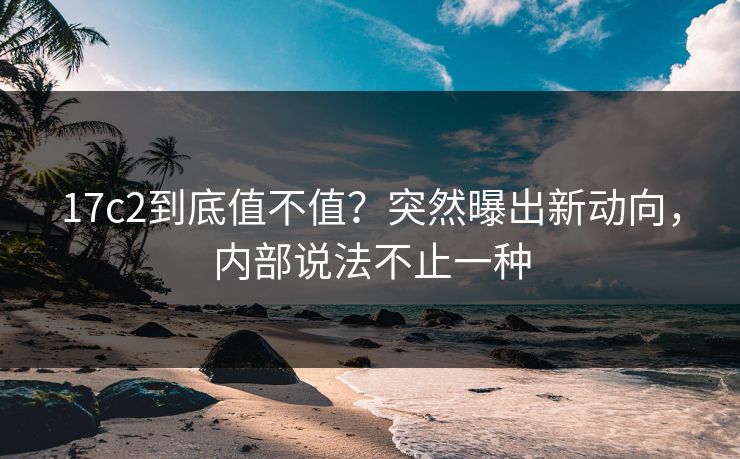 17c2到底值不值？突然曝出新动向，内部说法不止一种