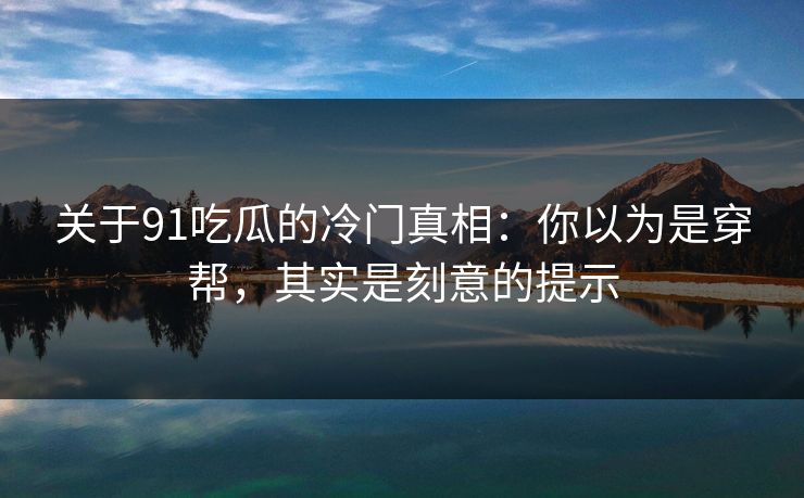 关于91吃瓜的冷门真相：你以为是穿帮，其实是刻意的提示