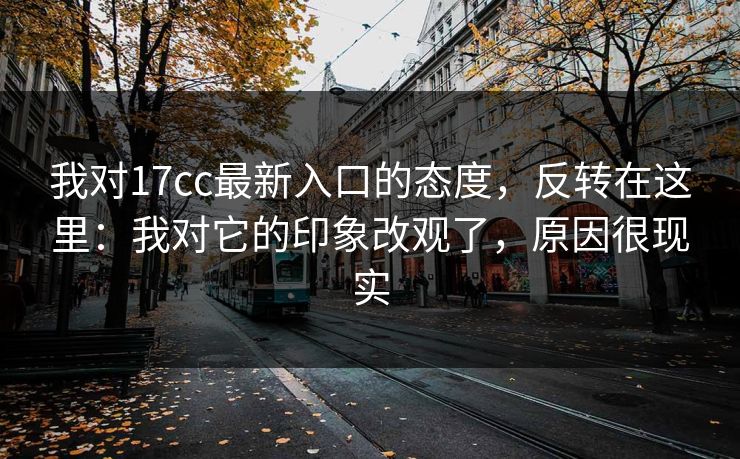 我对17cc最新入口的态度，反转在这里：我对它的印象改观了，原因很现实