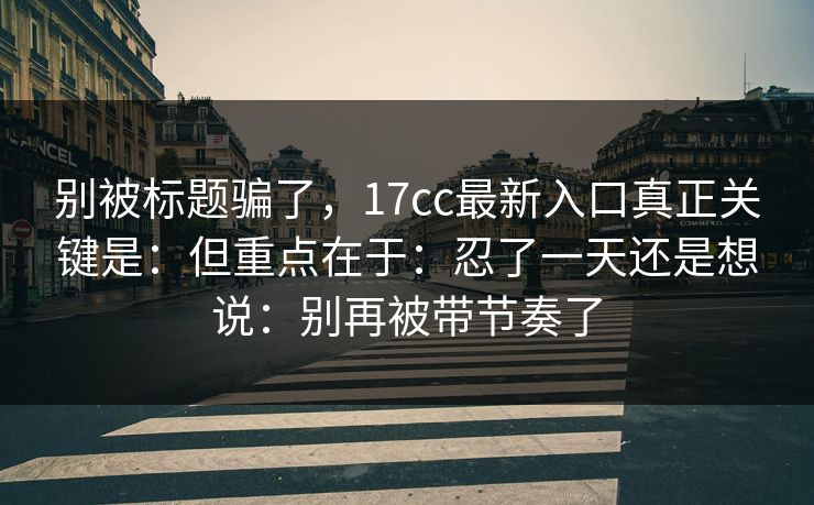 别被标题骗了，17cc最新入口真正关键是：但重点在于：忍了一天还是想说：别再被带节奏了
