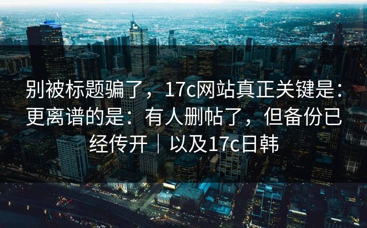 别被标题骗了，17c网站真正关键是：更离谱的是：有人删帖了，但备份已经传开｜以及17c日韩