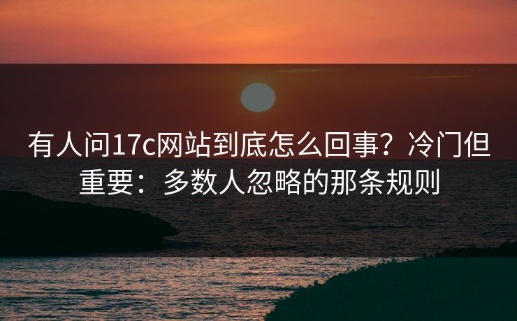 有人问17c网站到底怎么回事？冷门但重要：多数人忽略的那条规则