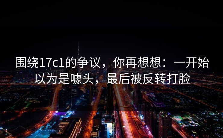 围绕17c1的争议，你再想想：一开始以为是噱头，最后被反转打脸