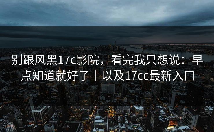 别跟风黑17c影院，看完我只想说：早点知道就好了｜以及17cc最新入口
