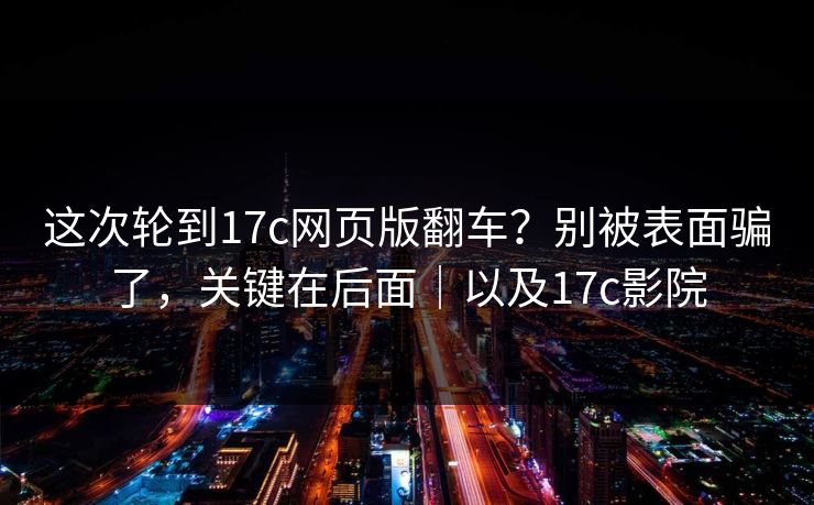 这次轮到17c网页版翻车？别被表面骗了，关键在后面｜以及17c影院