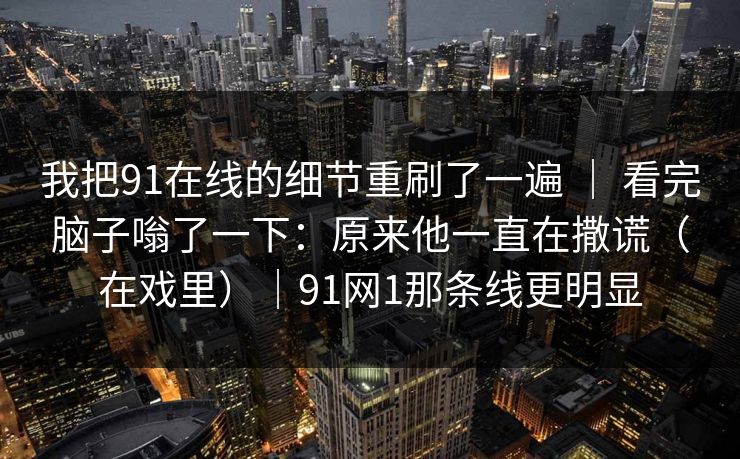 我把91在线的细节重刷了一遍 ｜ 看完脑子嗡了一下：原来他一直在撒谎（在戏里）｜91网1那条线更明显