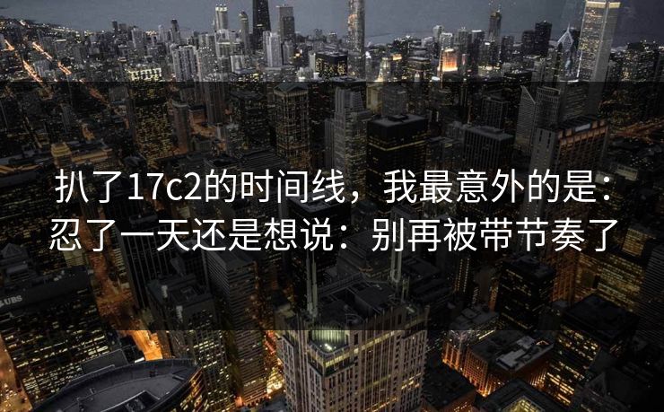 扒了17c2的时间线，我最意外的是：忍了一天还是想说：别再被带节奏了
