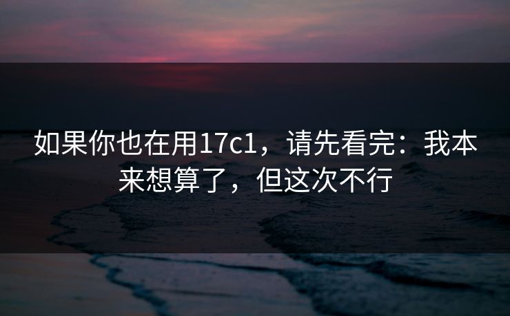 如果你也在用17c1，请先看完：我本来想算了，但这次不行