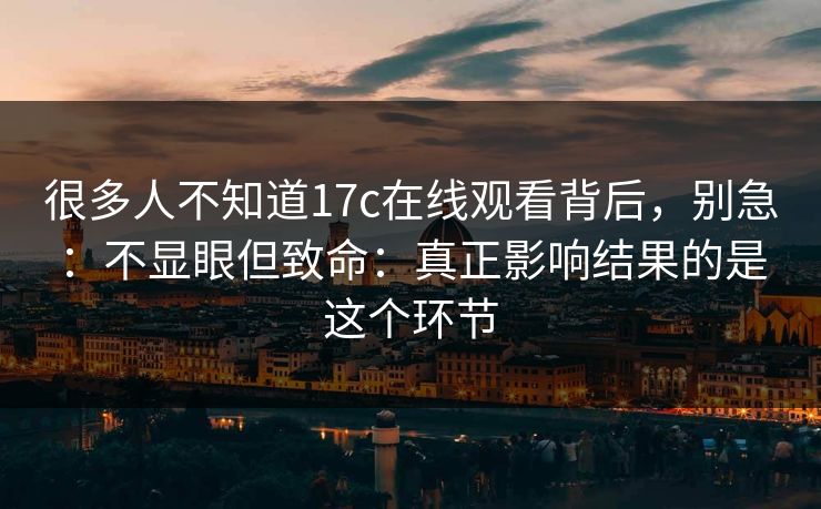 很多人不知道17c在线观看背后，别急：不显眼但致命：真正影响结果的是这个环节