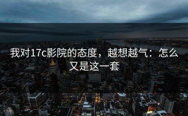 我对17c影院的态度，越想越气：怎么又是这一套  第1张
