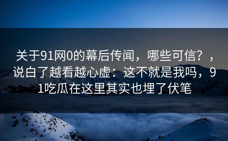 关于91网0的幕后传闻,哪些可信?,说白了越看越心虚:这不就是我吗,91吃瓜在这里其实也埋了伏笔 第1张 关于91网0的幕后传闻,哪些可信?,说白了越看越心虚:这不就是我吗,91吃瓜在这里其实也埋了伏笔 第1张