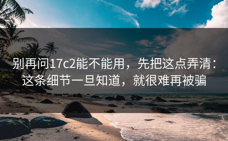 别再问17c2能不能用,先把这点弄清:这条细节一旦知道,就很难再被骗 第1张 别再问17c2能不能用,先把这点弄清:这条细节一旦知道,就很难再被骗 第1张