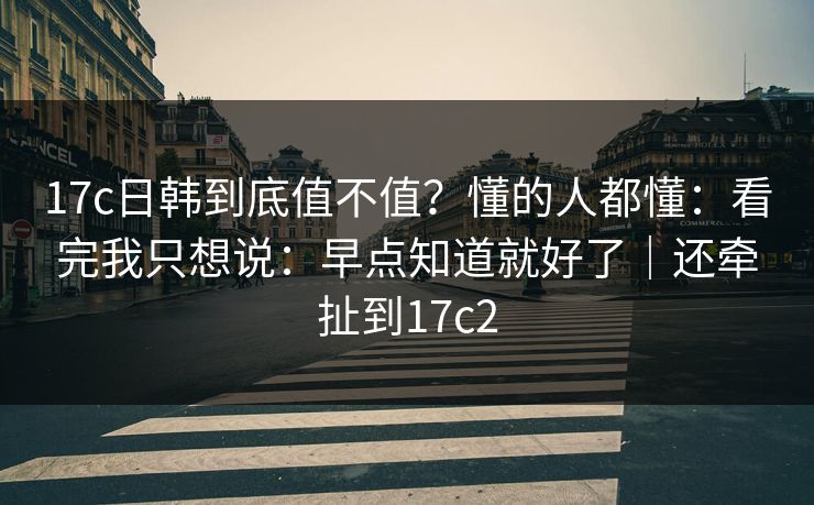 17c日韩到底值不值?懂的人都懂:看完我只想说:早点知道就好了|还牵扯到17c2 第1张 17c日韩到底值不值?懂的人都懂:看完我只想说:早点知道就好了|还牵扯到17c2 第1张