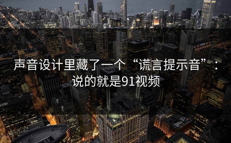 声音设计里藏了一个“谎言提示音”：说的就是91视频
