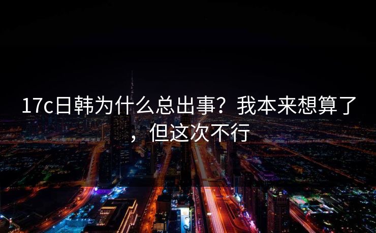 17c日韩为什么总出事?我本来想算了,但这次不行 17c日韩为什么总出事?我本来想算了,但这次不行
