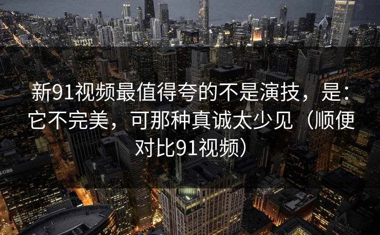 新91视频最值得夸的不是演技，是：它不完美，可那种真诚太少见（顺便对比91视频）