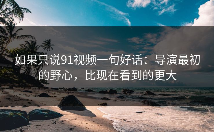 如果只说91视频一句好话:导演最初的野心,比现在看到的更大 如果只说91视频一句好话:导演最初的野心,比现在看到的更大