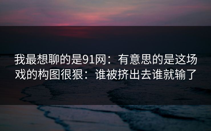 我最想聊的是91网:有意思的是这场戏的构图很狠:谁被挤出去谁就输了 我最想聊的是91网:有意思的是这场戏的构图很狠:谁被挤出去谁就输了