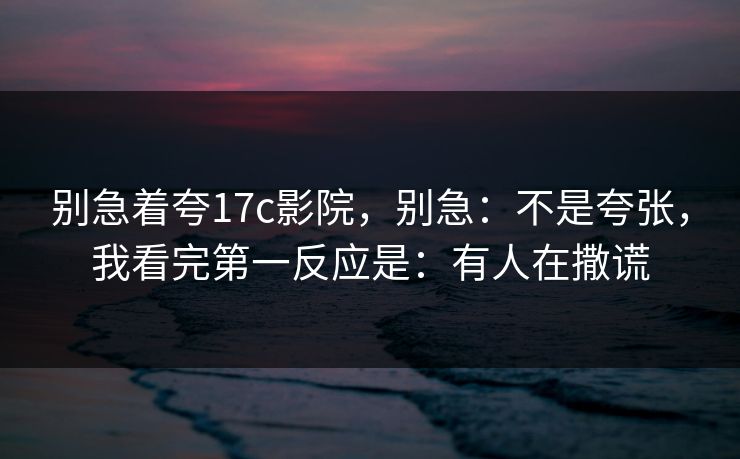 别急着夸17c影院，别急：不是夸张，我看完第一反应是：有人在撒谎