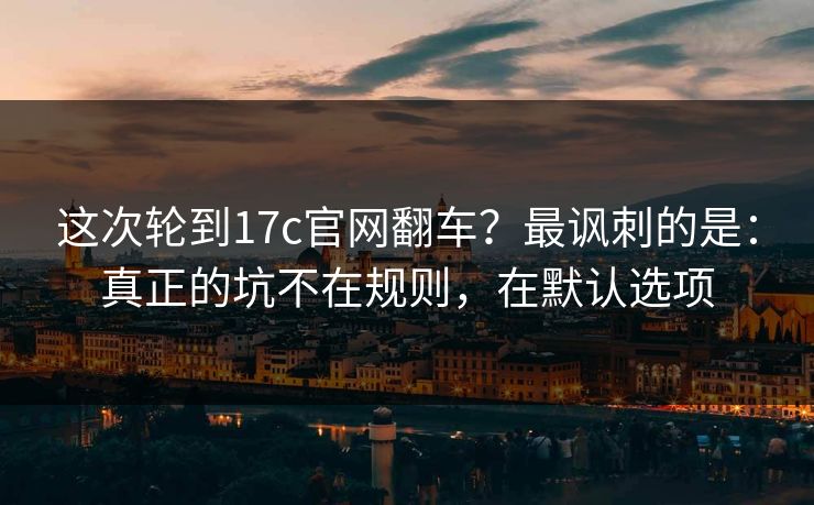 这次轮到17c官网翻车？最讽刺的是：真正的坑不在规则，在默认选项