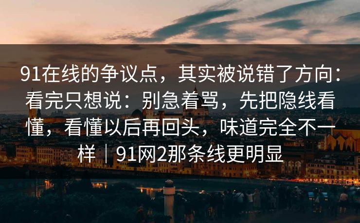 91在线的争议点,其实被说错了方向:看完只想说:别急着骂,先把隐线看懂,看懂以后再回头,味道完全不一样|91网2那条线更明显 91在线的争议点,其实被说错了方向:看完只想说:别急着骂,先把隐线看懂,看懂以后再回头,味道完全不一样|91网2那条线更明显