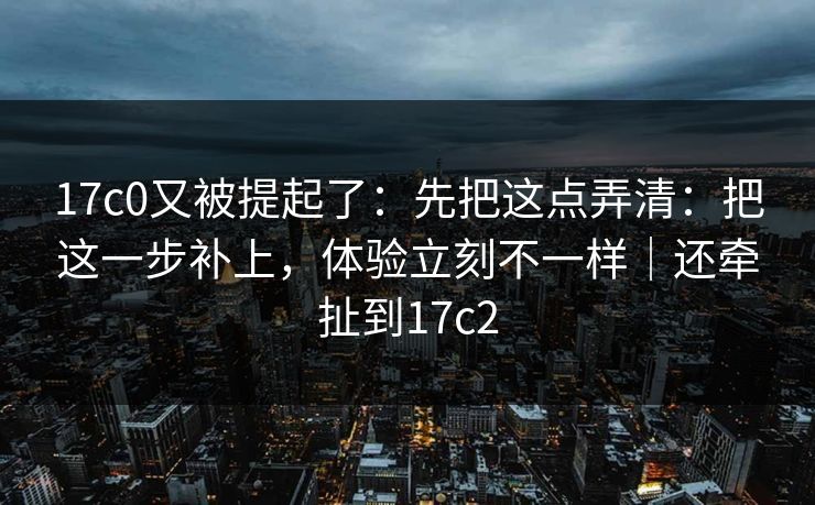 17c0又被提起了：先把这点弄清：把这一步补上，体验立刻不一样｜还牵扯到17c2