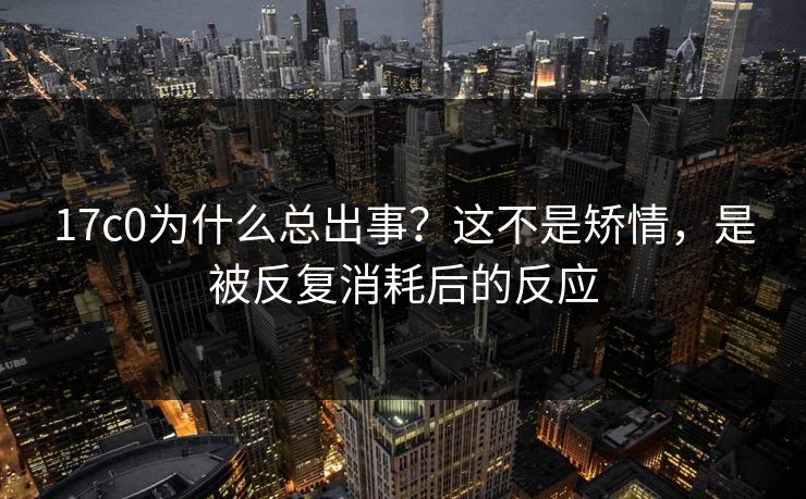 17c0为什么总出事？这不是矫情，是被反复消耗后的反应