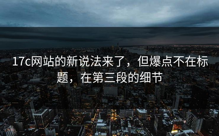 17c网站的新说法来了，但爆点不在标题，在第三段的细节