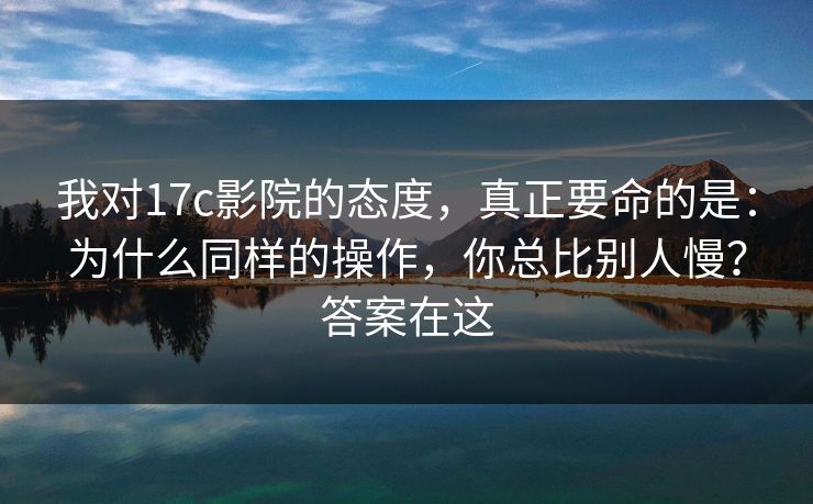 我对17c影院的态度，真正要命的是：为什么同样的操作，你总比别人慢？答案在这