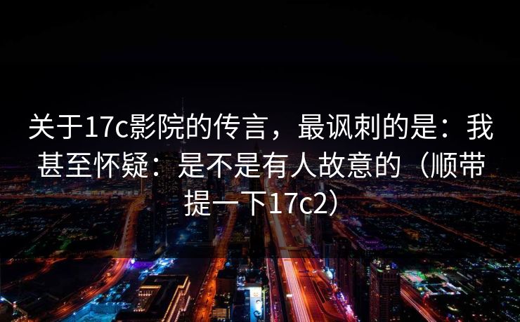 关于17c影院的传言，最讽刺的是：我甚至怀疑：是不是有人故意的（顺带提一下17c2）
