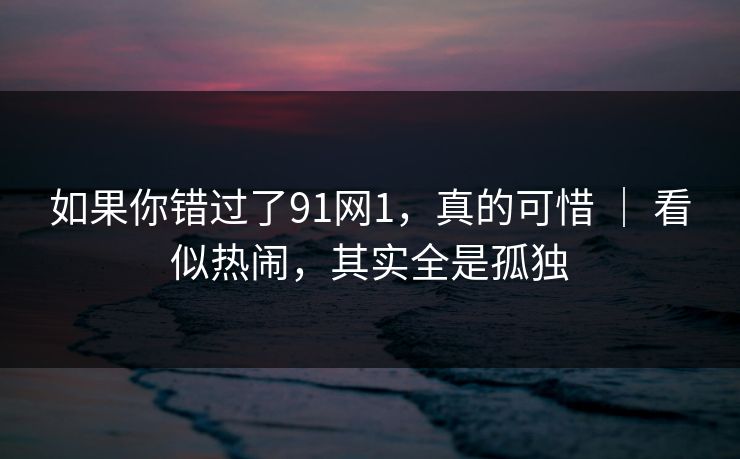 如果你错过了91网1，真的可惜 ｜ 看似热闹，其实全是孤独  第1张