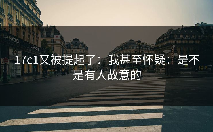 17c1又被提起了：我甚至怀疑：是不是有人故意的  第1张
